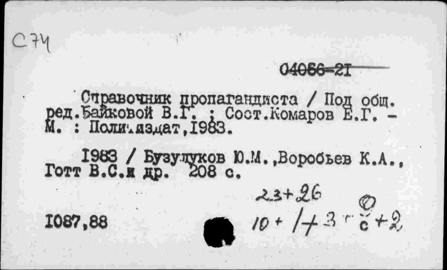 ﻿
04066=21
Справочник пропагандиста / Под общ. ред.Байковой В.г. : Соот.Комаров Е.Г. -м. : Политиздат,1983.
1983 / Бузупуков D.M. .Воробьев К.А., Готт В.С.и др. 208 с.
1087,88	/р * // -3 г с